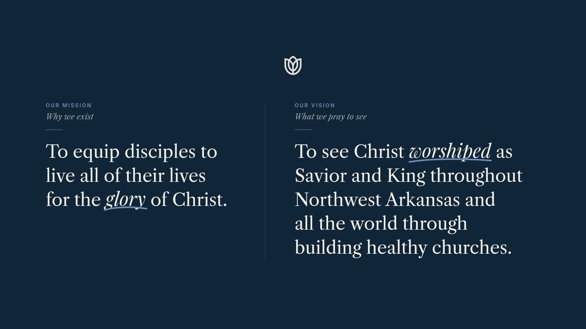 Our Mission: To equip disciples to live all of their lives for the glory of Christ. Our Vision: To see Christ worshiped as Savior and King throughout Northwest Arkansas and all the world through building healthy churches.