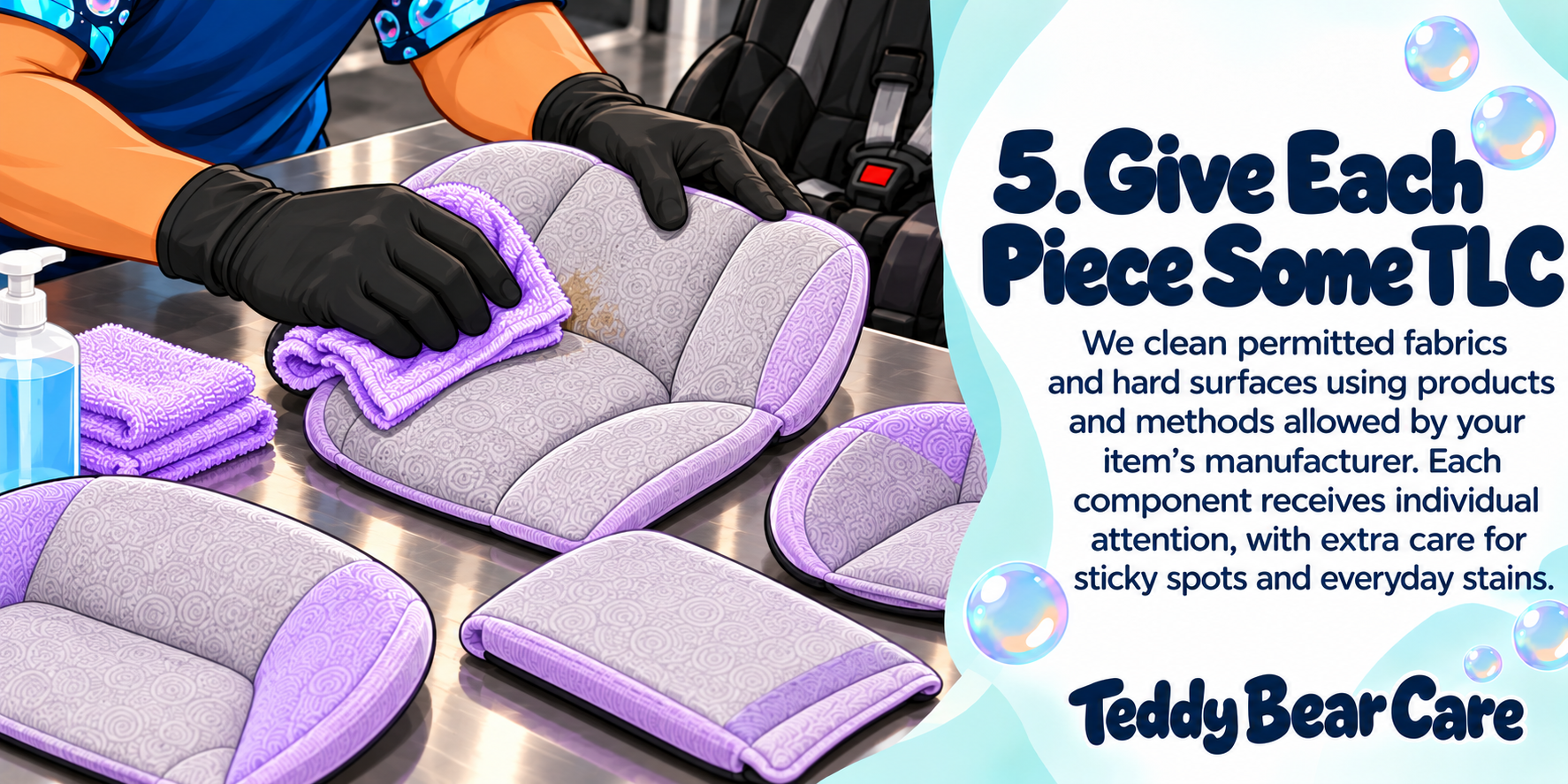 Teddy Bear Care will clean permitted fabrics and hard surfaces using products and methods allowed by your item’s manufacturer. Each component receives individual attention, with extra care for sticky spots and everyday stains.