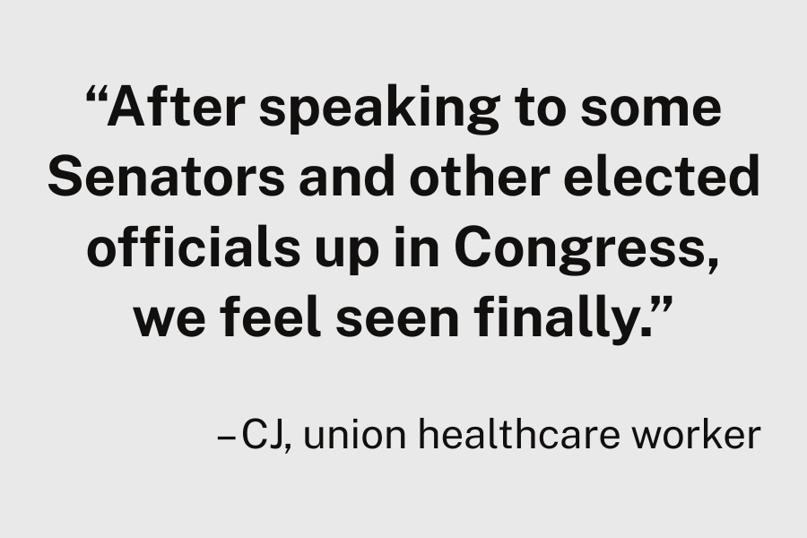 “After speaking to some Senators and other elected officials up in Congress, we feel seen finally.”  – CJ, union healthcare worker
