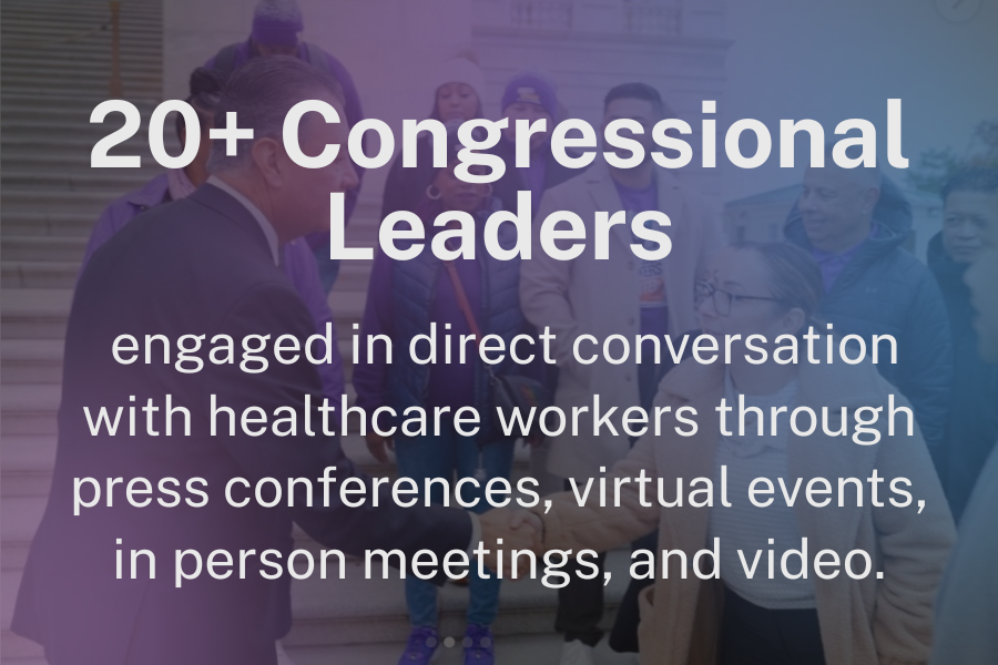 20+ Congressional Leaders engaged in direct conversation with healthcare workers through press conferences, virtual events, in person meetings, and video.