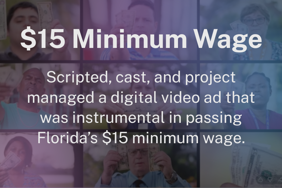 $15 Minimum Wage: Scripted, cast, and project managed a digital video ad that was instrumental in passing Florida’s $15 minimum wage.