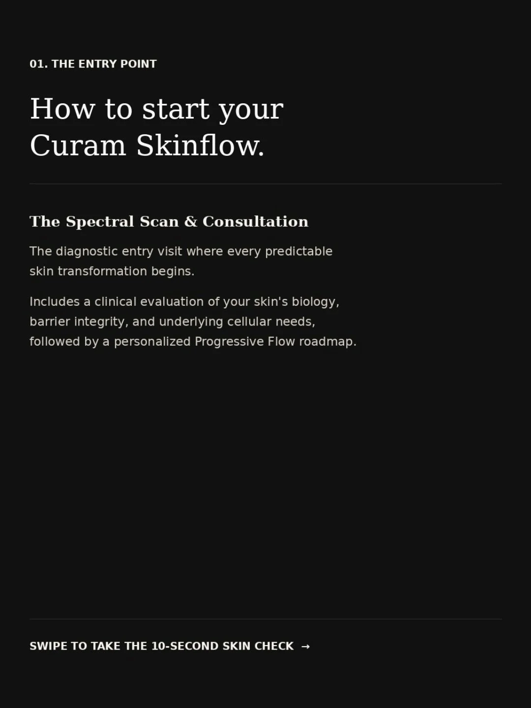 How to Start Your Curam Skinflow
Header: How to start your Curam Skinflow.
Caption Text: Every skin transformation starts with one diagnostic entry visit: the Spectral Scan &amp; Consultation.
We evaluate your skin&rsquo;s biology, barrier integrity,