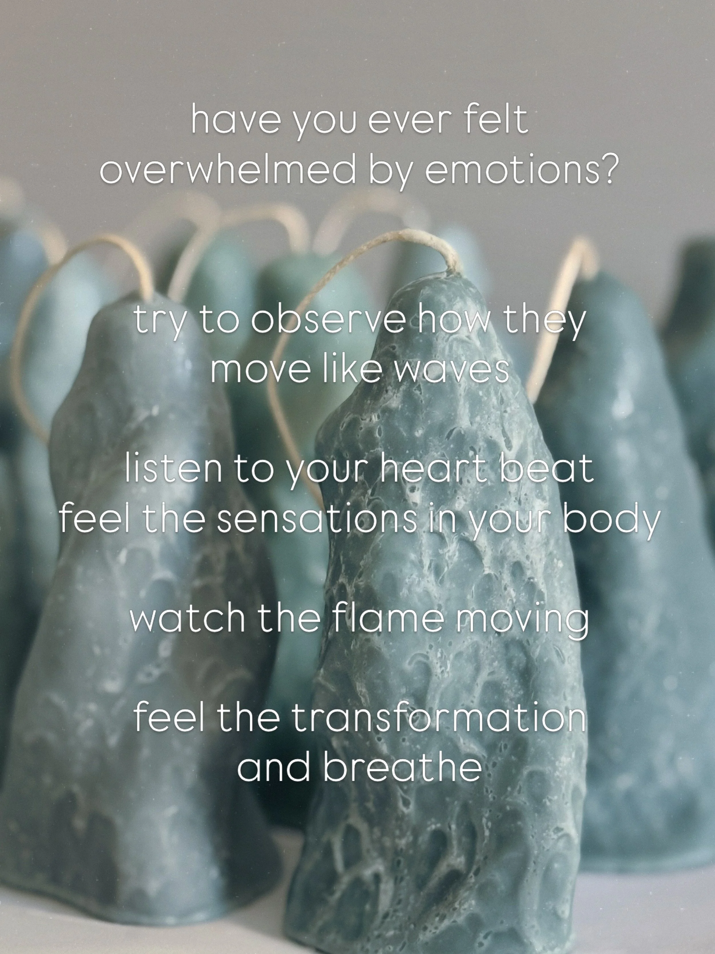 have you ever felt 
overwhelmed by emotions?

try to observe how they 
move like waves

listen to your heart beat
feel the sensations in your body

watch the flame moving

feel the transformation 
and breathe

Let It Go Candle in various shades of se