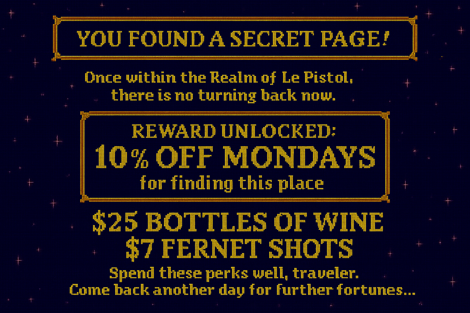 Digital pixel art image resembling a treasure map with a dark blue background and small pink stars. Text in yellow pixel font that reads: 'You found a secret page! Once within the Realm of Le Pistol, there is no turning back now. Reward unlocked: 10% off Mondays for finding this place. $25 bottles of wine, $7 fernet shots. Spend these perks well, traveler. Come back another day for further fortunes...'